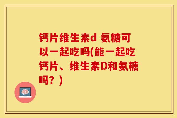 钙片维生素d 氨糖可以一起吃吗(能一起吃钙片、维生素D和氨糖吗？)-第1张图片-关节保镖