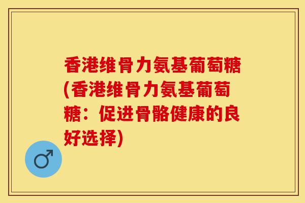香港维骨力氨基葡萄糖(香港维骨力氨基葡萄糖：促进骨骼健康的良好选择)