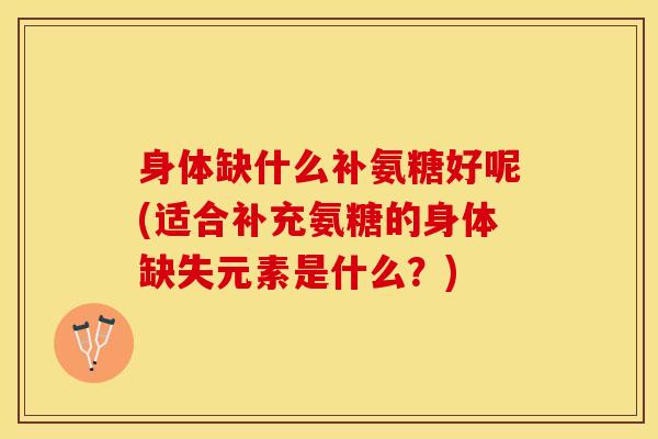 身体缺什么补氨糖好呢(适合补充氨糖的身体缺失元素是什么？)