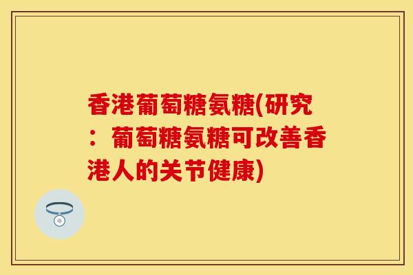香港葡萄糖氨糖(研究：葡萄糖氨糖可改善香港人的关节健康)