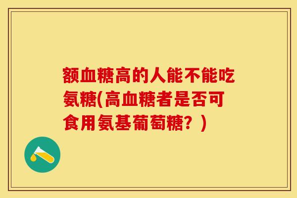 额血糖高的人能不能吃氨糖(高血糖者是否可食用氨基葡萄糖？)