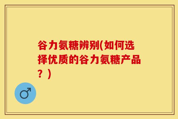 谷力氨糖辨别(如何选择优质的谷力氨糖产品？)-第1张图片-关节保镖