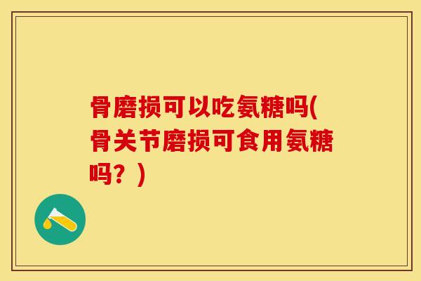骨磨损可以吃氨糖吗(骨关节磨损可食用氨糖吗？)