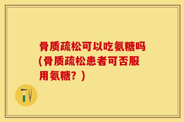 骨质疏松可以吃氨糖吗(骨质疏松患者可否服用氨糖？)