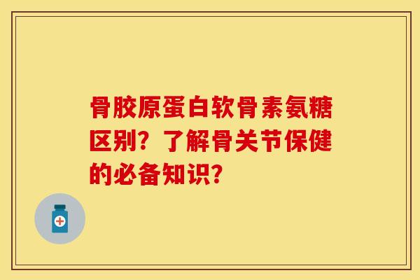 骨胶原蛋白软骨素氨糖区别？了解骨关节保健的必备知识？
