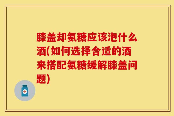 膝盖却氨糖应该泡什么酒(如何选择合适的酒来搭配氨糖缓解膝盖问题)