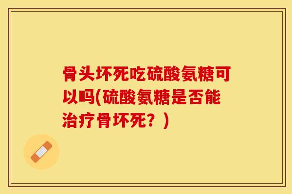 骨头坏死吃硫酸氨糖可以吗(硫酸氨糖是否能治疗骨坏死？)