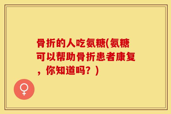骨折的人吃氨糖(氨糖可以帮助骨折患者康复，你知道吗？)