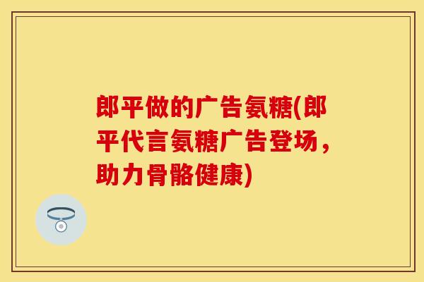 郎平做的广告氨糖(郎平代言氨糖广告登场，助力骨骼健康)