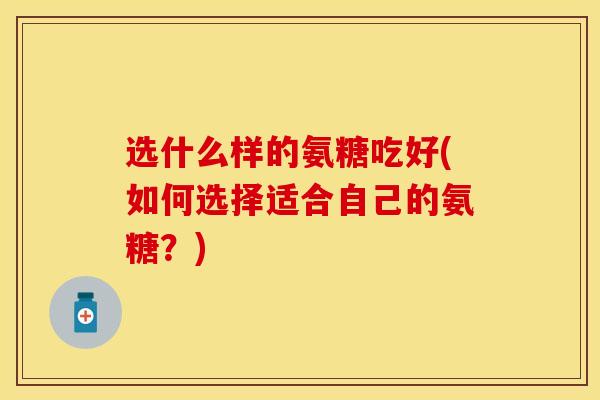 选什么样的氨糖吃好(如何选择适合自己的氨糖？)