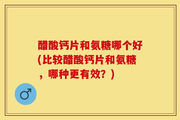 醋酸钙片和氨糖哪个好(比较醋酸钙片和氨糖，哪种更有效？)