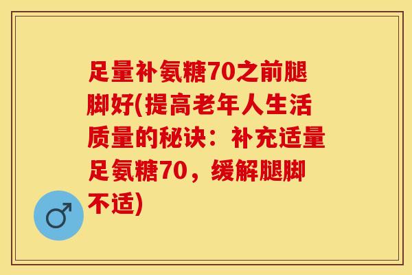 足量补氨糖70之前腿脚好(提高老年人生活质量的秘诀：补充适量足氨糖70，缓解腿脚不适)