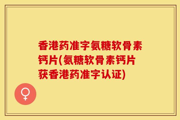 香港药准字氨糖软骨素钙片(氨糖软骨素钙片获香港药准字认证)