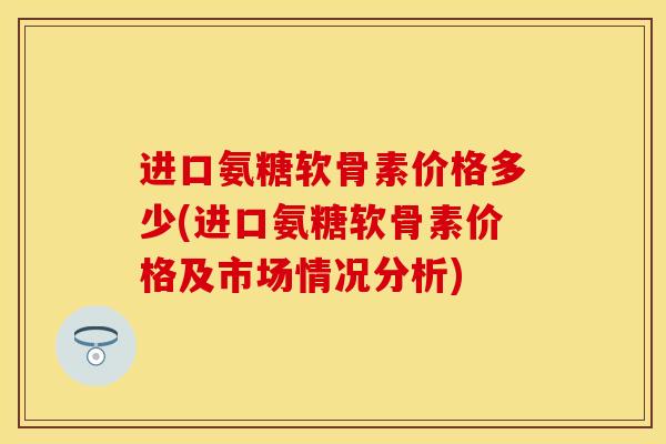 进口氨糖软骨素价格多少(进口氨糖软骨素价格及市场情况分析)