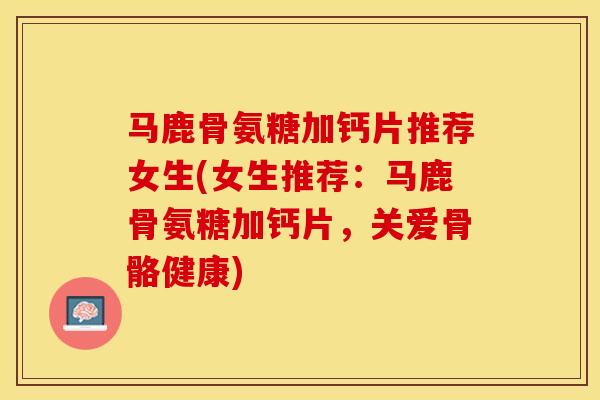 马鹿骨氨糖加钙片推荐女生(女生推荐：马鹿骨氨糖加钙片，关爱骨骼健康)