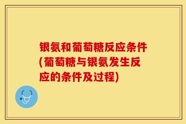 银氨和葡萄糖反应条件(葡萄糖与银氨发生反应的条件及过程)