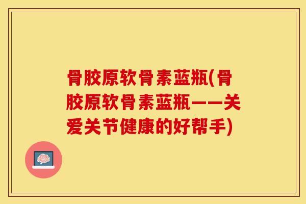 骨胶原软骨素蓝瓶(骨胶原软骨素蓝瓶——关爱关节健康的好帮手)