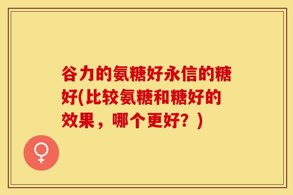 谷力的氨糖好永信的糖好(比较氨糖和糖好的效果，哪个更好？)