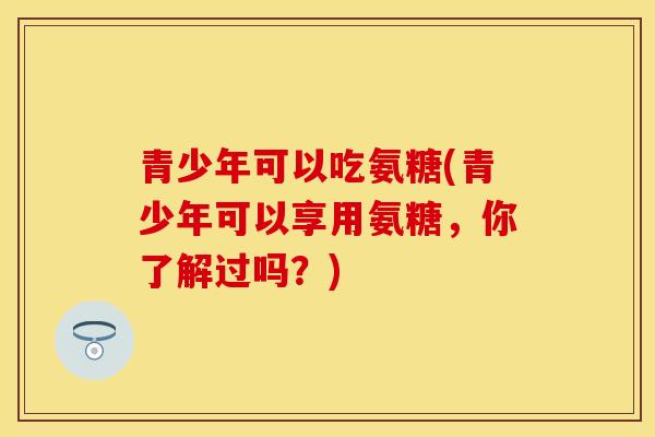 青少年可以吃氨糖(青少年可以享用氨糖，你了解过吗？)