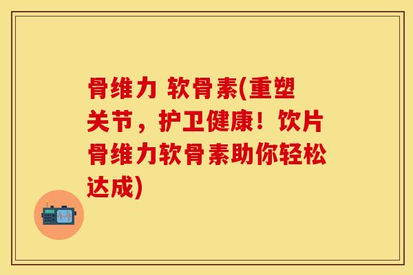 骨维力 软骨素(重塑关节，护卫健康！饮片骨维力软骨素助你轻松达成)