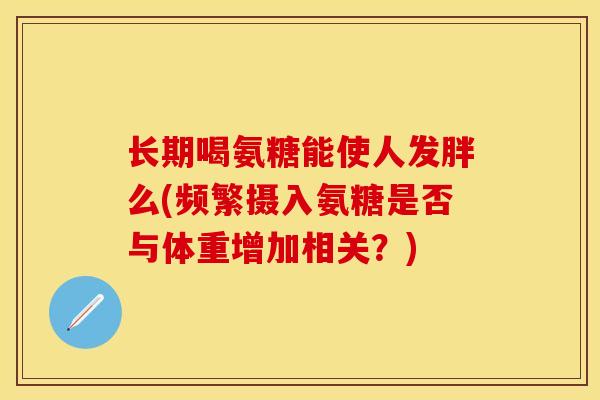 长期喝氨糖能使人发胖么(频繁摄入氨糖是否与体重增加相关？)