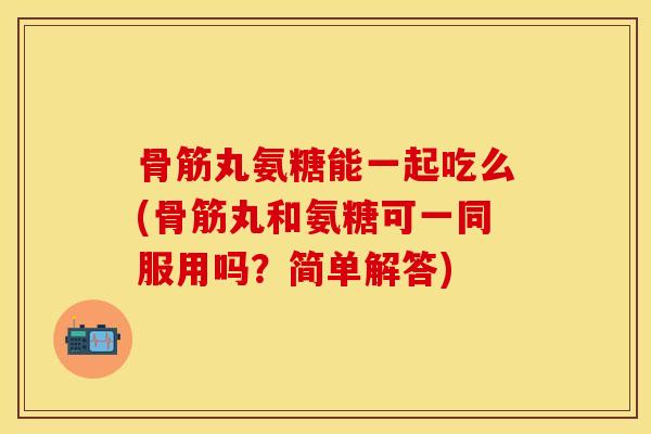 骨筋丸氨糖能一起吃么(骨筋丸和氨糖可一同服用吗？简单解答)