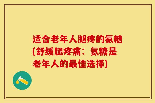 适合老年人腿疼的氨糖(舒缓腿疼痛：氨糖是老年人的最佳选择)