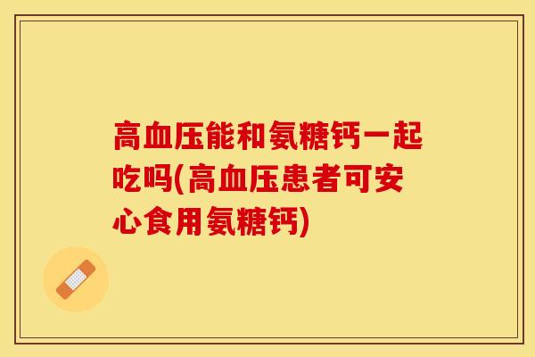高血压能和氨糖钙一起吃吗(高血压患者可安心食用氨糖钙)