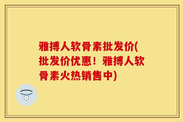雅搏人软骨素批发价(批发价优惠！雅搏人软骨素火热销售中)