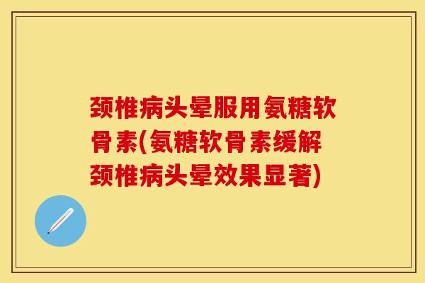 颈椎病头晕服用氨糖软骨素(氨糖软骨素缓解颈椎病头晕效果显著)-第1张图片-关节保镖