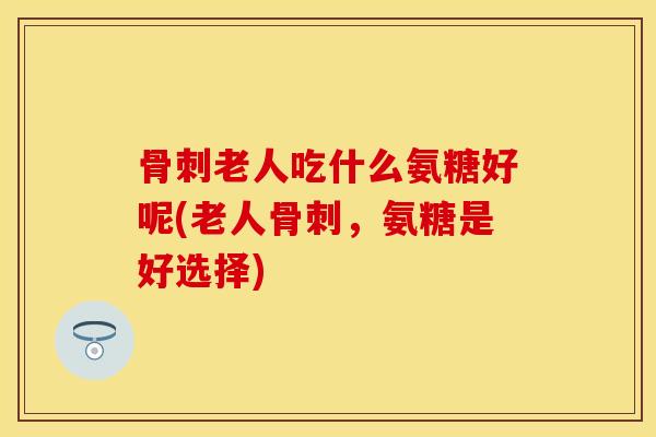 骨刺老人吃什么氨糖好呢(老人骨刺，氨糖是好选择)