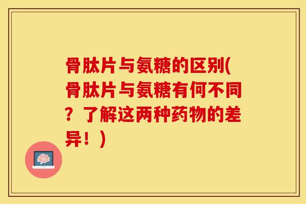 骨肽片与氨糖的区别(骨肽片与氨糖有何不同？了解这两种药物的差异！)