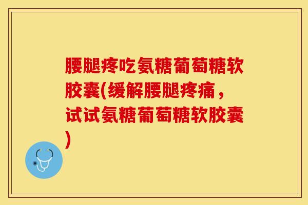 腰腿疼吃氨糖葡萄糖软胶囊(缓解腰腿疼痛，试试氨糖葡萄糖软胶囊)