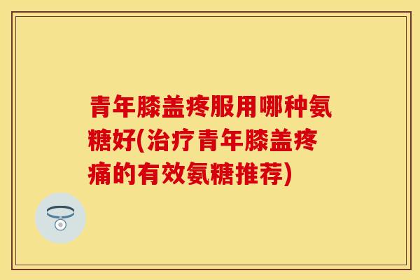 青年膝盖疼服用哪种氨糖好(治疗青年膝盖疼痛的有效氨糖推荐)