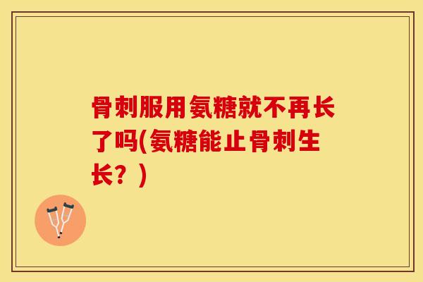 骨刺服用氨糖就不再长了吗(氨糖能止骨刺生长？)