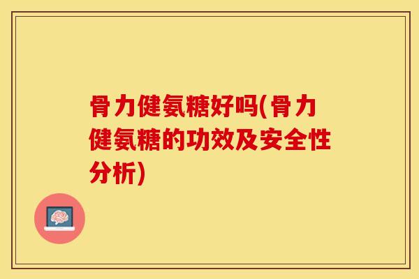 骨力健氨糖好吗(骨力健氨糖的功效及安全性分析)