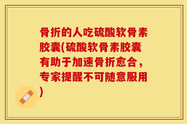 骨折的人吃硫酸软骨素胶囊(硫酸软骨素胶囊有助于加速骨折愈合，专家提醒不可随意服用)