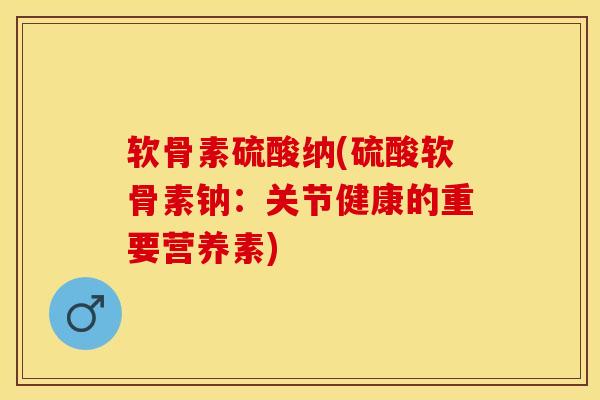 软骨素硫酸纳(硫酸软骨素钠：关节健康的重要营养素)