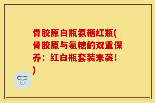 骨胶原白瓶氨糖红瓶(骨胶原与氨糖的双重保养：红白瓶套装来袭！)
