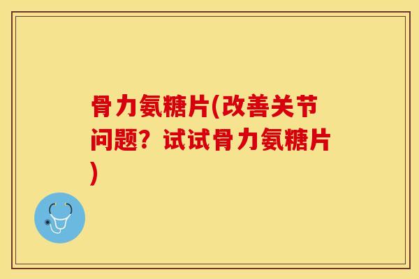 骨力氨糖片(改善关节问题？试试骨力氨糖片)-第1张图片-关节保镖