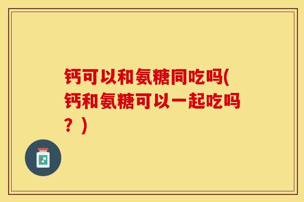 钙可以和氨糖同吃吗(钙和氨糖可以一起吃吗？)