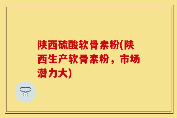 陕西硫酸软骨素粉(陕西生产软骨素粉，市场潜力大)