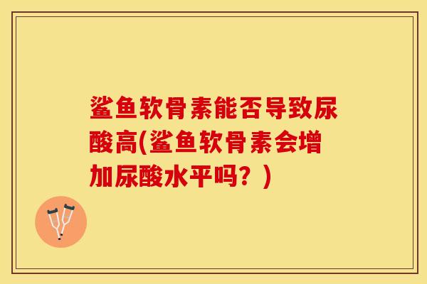 鲨鱼软骨素能否导致尿酸高(鲨鱼软骨素会增加尿酸水平吗？)