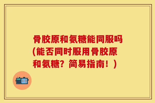 骨胶原和氨糖能同服吗(能否同时服用骨胶原和氨糖？简易指南！)