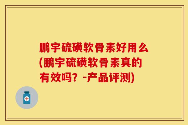 鹏宇硫磺软骨素好用么(鹏宇硫磺软骨素真的有效吗？-产品评测)