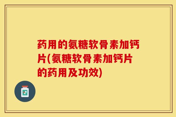 药用的氨糖软骨素加钙片(氨糖软骨素加钙片的药用及功效)
