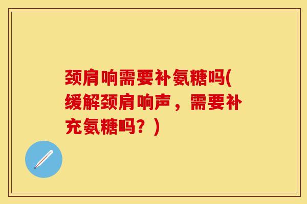 颈肩响需要补氨糖吗(缓解颈肩响声，需要补充氨糖吗？)