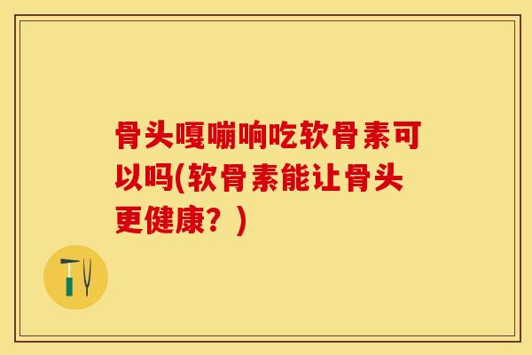 骨头嘎嘣响吃软骨素可以吗(软骨素能让骨头更健康？)