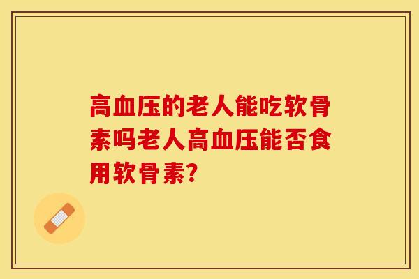 高血压的老人能吃软骨素吗老人高血压能否食用软骨素？