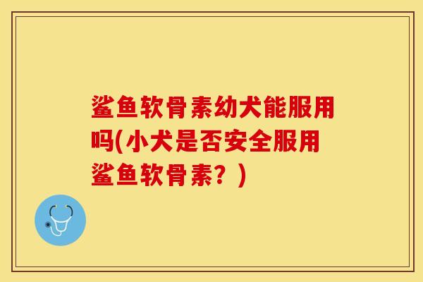 鲨鱼软骨素幼犬能服用吗(小犬是否安全服用鲨鱼软骨素？)